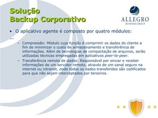 Solução Backup Corporativo O aplicativo agente é composto por quatro módulos: ... Compressão: Módulo cuja função é comprimir os dados do cliente a fim de minimizar o custo de armazenamento e transferência de informações. Além de tecnologias de compactação de arquivos, serão utilizadas técnicas empregadas em aplicativos  peer-to-peer . Transferência remota de dados: Responsável por enviar e receber informações de um servidor remoto, através de um canal seguro na internet ou intranet, onde todos os dados transferidos são codificados para que não sejam interceptados por terceiros. 