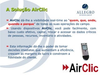 A Solução AirClic Usando dispositivos  AirClic , você pode facilmente, com baixo custo efetivo, captar, trocar e acessar os dados críticos de pessoas, recursos, inventário e atividades. AirClic  dá-lhe a visibilidade real-time ao “ quem, que, onde, quando e porque ” de todas as suas operações de campo. Esta informação dá-lhe o poder de tomar decisões imediatas que aumentam a eficiência, crescem as margens de lucro e constroem a fidelidade do cliente. 