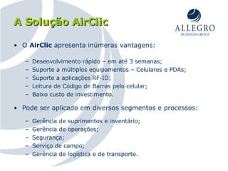 A Solução AirClic O  AirClic  apresenta inúmeras vantagens: Desenvolvimento rápido – em até 3 semanas; Suporte a múltiplos equipamentos – Celulares e PDAs; Suporte a aplicações RF-ID; Leitura de Código de Barras pelo celular; Baixo custo de investimento. Pode ser aplicado em diversos segmentos e processos: Gerência de suprimentos e inventário; Gerência de operações; Segurança;  Serviço de campo; Gerência de logística e de transporte. 