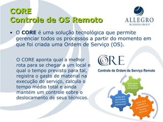 CORE  Controle de OS Remoto O  CORE  é uma solução tecnológica que permite gerenciar todos os processos a partir do momento em que foi criada uma Ordem de Serviço (OS). O CORE aponta qual a melhor rota para se chegar a um local e qual o tempo previsto para tal, registra o gasto de material na execução do serviço, calcula o tempo médio total e ainda mantém um controle sobre o deslocamento de seus técnicos. 