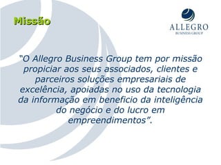 Missão “ O Allegro Business Group tem por missão propiciar aos seus associados, clientes e parceiros soluções empresariais de excelência, apoiadas no uso da tecnologia da informação em beneficio da inteligência do negócio e do lucro em empreendimentos”. 