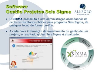 O  SIXMA  possibilita a alta administração acompanhar de perto os resultados obtidos pelo programa Seis Sigma, de qualquer local, de forma  on-line . A cada nova informação de investimento ou ganho de um projeto, o resultado global Seis Sigma é atualizado. Software Gestão Projetos Seis Sigma 