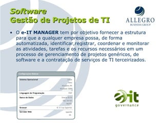 Software   Gestão de Projetos de TI O  e-IT MANAGER  tem por objetivo fornecer a estrutura para que a qualquer empresa possa, de forma automatizada, identificar,registrar, coordenar e monitorar as atividades, tarefas e os recursos necessários em um processo de gerenciamento de projetos genéricos, de software e a contratação de serviços de TI terceirizados. 