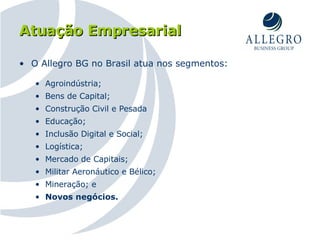 Atuação Empresarial O Allegro BG no Brasil atua nos segmentos: Agroindústria; Bens de Capital; Construção Civil e Pesada Educação; Inclusão Digital e Social; Logística; Mercado de Capitais; Militar Aeronáutico e Bélico; Mineração; e Novos negócios. 