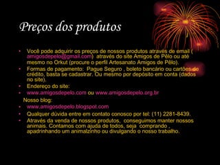 Preços dos produtos Você pode adquirir os preços de nossos produtos através de email ( [email_address] )  através do site Amigos de Pêlo ou até mesmo no Orkut (procure o perfil Artesanato Amigos de Pêlo). Formas de pagamento:  Pague Seguro , boleto bancário ou cartões de crédito, basta se cadastrar. Ou mesmo por depósito em conta (dados no site). Endereço do site: www.amigosdepelo.com  ou  www.amigosdepelo.org.br Nosso blog: www.amigosdepelo.blogspot.com Qualquer dúvida entre em contato conosco por tel: (11) 2281-8439. Através da venda de nossos produtos,  conseguimos manter nossos animais. Contamos com ajuda de todos, seja  comprando , apadrinhando um animalzinho ou divulgando o nosso trabalho. 