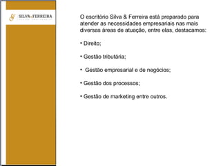 O escritório Silva & Ferreira está preparado para
atender as necessidades empresariais nas mais
diversas áreas de atuação, entre elas, destacamos:
• Direito;
• Gestão tributária;
• Gestão empresarial e de negócios;
• Gestão dos processos;
• Gestão de marketing entre outros.
 