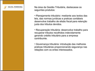 Na área da Gestão Tributária, destacasse os
seguintes produtos:
• Planejamento tributário: mediante aos textos das
leis, das normas jurídicas e praticas contábeis
desenvolve trabalho de elisão fiscal para retenção
justa dos tributos devidos.
• Recuperação tributária: desenvolve trabalho para
recuperar tributos recolhidos indevidamente
gerando crédito tributário para a empresa
contribuinte.
• Governança tributária: introdução das melhores
praticas tributárias proporcionando segurança nas
relações com os entes interessados.
 