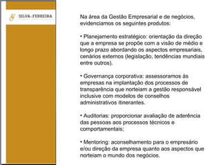 Na área da Gestão Empresarial e de negócios,
evidenciamos os seguintes produtos:
• Planejamento estratégico: orientação da direção
que a empresa se propõe com a visão de médio e
longo prazo abordando os aspectos empresariais,
cenários externos (legislação, tendências mundiais
entre outros).
• Governança corporativa: assessoramos às
empresas na implantação dos processos de
transparência que norteiam a gestão responsável
inclusive com modelos de conselhos
administrativos itinerantes.
• Auditorias: proporcionar avaliação de aderência
das pessoas aos processos técnicos e
comportamentais;
• Mentoring: aconselhamento para o empresário
e/ou direção da empresa quanto aos aspectos que
norteiam o mundo dos negócios.
 