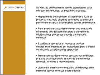Na Gestão de Processos somos capacitados para
oferecer entre outros, os seguintes produtos:
• Mapeamento do processo: estabelecer o fluxo do
processo nas mais diversas atividades da empresa
permitindo enxergar os principais pontos de melhoria.
• Pensamento enxuto: desenvolver uma cultura de
eliminação dos desperdícios para o aumento da
eficiência dos processos através da melhoria
continua.
• Excelência operacional: introduzir praticas
empresariais baseadas em indicadores para a busca
continua da excelência nas operações.
• Treinamentos: desenvolver pessoas nas melhores
praticas organizacionais através de treinamentos
técnicos, jurídicos e motivacionais.
• Liderança: desenvolver o quadro de liderança com
base nas teorias diversas sobre o tema.
 