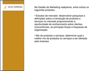 Na Gestão de Marketing realçamos, entre outros os
seguintes produtos:
• Estudos de mercado: desenvolver pesquisas e
definições sobre a introdução de produtos e
serviços no mercado proporcionando a
oportunidade de conhecimento sobre clientes,
concorrências, as principais forças e fraquezas da
organização.
• Mix de produtos e serviços: determinar qual o
melhor mix de produtos ou serviços a ser ofertado
pela empresa
 