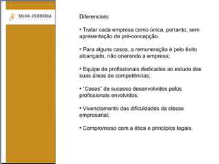 Diferenciais:
• Tratar cada empresa como única, portanto, sem
apresentação de pré-concepção.
• Para alguns casos, a remuneração é pelo êxito
alcançado, não onerando a empresa;
• Equipe de profissionais dedicados ao estudo das
suas áreas de competências;
• “Cases” de sucesso desenvolvidos pelos
profissionais envolvidos;
• Vivenciamento das dificuldades da classe
empresarial;
• Compromisso com a ética e princípios legais.
 
