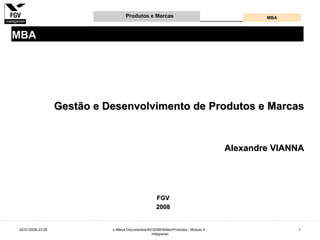 Produtos e Marcas                                          MBA



MBA




                   Gestão e Desenvolvimento de Produtos e Marcas


                                                                                       Alexandre VIANNA




                                                      FGV
                                                      2008


02/01/2008 23:35             c:Meus DocumentosAV2008SlidesProdutos - Modulo 0 -                 1
                                                  Integracao
 