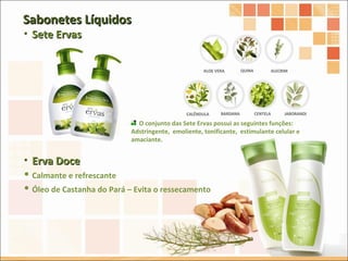 Sete Ervas O conjunto das Sete Ervas possui as seguintes funções:  Adstringente,  emoliente, tonificante,  estimulante celular e  amaciante. Sabonetes Líquidos Erva Doce Calmante e refrescante Óleo de Castanha do Pará – Evita o ressecamento 