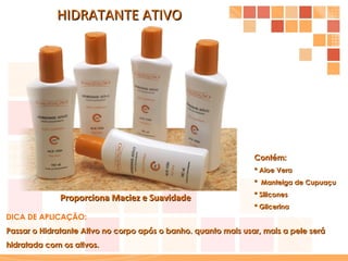 HIDRATANTE ATIVO Contém: * Aloe Vera  *  Manteiga de Cupuaçu * Silicones * Glicerina DICA DE APLICAÇÃO: Passar o Hidratante Ativo no corpo após o banho. quanto mais usar, mais a pele será hidratada com os ativos. Proporciona Maciez e Suavidade 