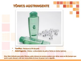 Tonifica :  Restaura o PH da pele Adstringente :  Reduz  a oleosidade da pele e fecha os óstios (póros). TÔNICO ADSTRINGENTE Dica: Mais indicado para peles Oleosas, peles oleosas em excesso podem usar várias vezes ao dia (sempre que sentir a pelo oleosa) e não tem necessidade de lavar só passar com o algodão  . 