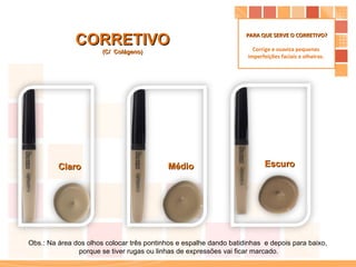 CORRETIVO (C/  Colágeno) Escuro Médio Claro Obs.: Na área dos olhos colocar três pontinhos e espalhe dando batidinhas  e depois para baixo,  porque se tiver rugas ou linhas de expressões vai ficar marcado. PARA QUE SERVE O CORRETIVO? Corrige e suaviza pequenas  imperfeições faciais e olheiras.  