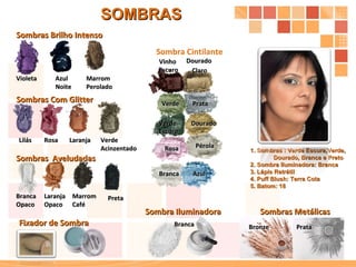 Sombras  Aveludadas Sombra Cintilante Sombras Brilho Intenso Sombras Com Glitter Sombras Metálicas Sombra Iluminadora Prata Bronze Branca Preta Dourado Claro  Branca Dourado Verde P érola Prata Violeta Rosa Marrom  Caf é Marrom  Perolado Azul Verde Acinzentado Verde Escuro Vinho Escuro Laranja Laranja Opaco Lilás Azul Noite Branca Opaco Rosa SOMBRAS 1. Sombras : Verde Escura,Verde, Dourado, Branca e Preto 2. Sombra Iluminadora: Branca 3. Lápis Retrátil  4. Puff Blush: Terra Cota 5. Batom: 18 Fixador de Sombra  