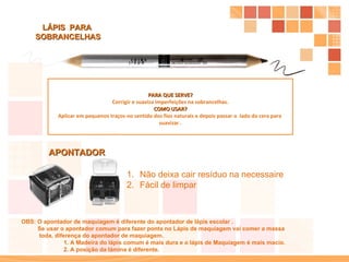 PARA QUE SERVE? Corrigir e suaviza imperfeições na sobrancelhas. COMO USAR? Aplicar em pequenos traços no sentido dos fios naturais e depois passar o  lado da cera para  suavizar . LÁPIS  PARA  SOBRANCELHAS APONTADOR OBS: O apontador de maquiagem é diferente do apontador de lápis escolar . Se usar o apontador comum para fazer ponta no Lápis de maquiagem vai comer a massa  toda, diferença do apontador de maquiagem.  1. A Madeira do lápis comum é mais dura e o lápis de Maquiagem é mais macio.  2. A posição da lâmina é diferente. Não deixa cair resíduo na necessaire  Fácil de limpar 