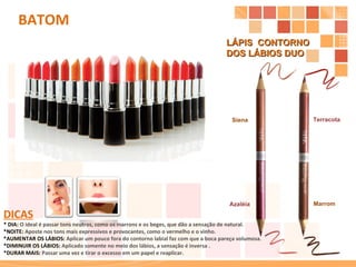 LÁPIS  CONTORNO  DOS LÁBIOS DUO  Marrom Terracota Siena Azaléia BATOM DICAS * DIA:  O ideal é passar tons neutros, como os marrons e os beges, que dão a sensação de natural. *NOITE:  Aposte nos tons mais expressivos e provocantes, como o vermelho e o vinho. *AUMENTAR OS LÁBIOS:  Aplicar um pouco fora do contorno labial faz com que a boca pareça volumosa. *DIMINUIR OS LÁBIOS:  Aplicado somente no meio dos lábios, a sensação é inversa . *DURAR MAIS:  Passar uma vez e tirar o excesso em um papel e reaplicar. 