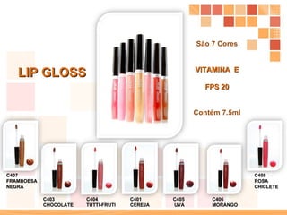 LIP GLOSS C401  CEREJA C403  CHOCOLATE C404  TUTTI-FRUTI C405  UVA C406  MORANGO C407  FRAMBOESA  NEGRA C408  ROSA  CHICLETE São 7 Cores VITAMINA  E FPS 20 Contém 7.5ml 