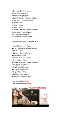 ○ 212 Sexy - Carolina Herrera
○ Amor Amor - Cacharel
○ Angel - Thierry Mugler
○ Gabriela Sabatini - Gabriela Sabatini
○ Light Blue - Dolce & Gabbana
○ J'adore - Dior
○ Flower - Kenzo
○ Poison - Dior
○ Dolce & Gabbana - Dolce & Gabbana
○ L'eau D'issey - Issey Miyake
○ 212 VIP - Carolina Herrera
○ Lady Million - Paco Rabanne
Perfumes Masculinos 100Ml - R$100.00
● L'eau D'issey - Issey Miyake
● Acqua Di Gio Men - Giorgio Armani
● Azzaro - Azzaro
● 212 Men - Carolina Herrera
● Polo - Raplh Lauren
● Drakkar Noir - Guy Laroche
● Ferrari Black - Ferrari
● Dolce & Gabbana - Dolce & Gabbana
● Polo Sport - Ralph Lauren
● Joop! Nightflight - Joop!
● Armani - Giorgio Armani
● Bvlgari Black - Bvlgari
● 1 Million - Paco Rabanne
● Diesel Fuel For Life - Diesel
Preço Distribuidor: R$ 50,00
Preço de Revenda final: 100,00
Linha de Maquiagem- MAKEUP: EM BREVE
 