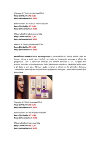 Shampoo BLV Nutrição Intensiva 300ml
Preço Distribuidor: R$ 19,45
Preço de Revenda final: 38,90
Condicionador BLV Nutrição Intensiva 300ml
Preço Distribuidor: R$ 18,45
Preço de Revenda final: 36,90
Máscara BLV Nutrição Intensiva 300g
Preço Distribuidor: R$ 21,95
Preço de Revenda final: 43,90
Leave in BLV Nutrição Intensiva 200ml
Preço Distribuidor: R$ 14,95
Preço de Revenda final: 29,90
COSMÉTIQUE PERFECT LISS • Pós Progressiva: A linha Perfect Liss da BLV Monde, além de
limpar, hidrata e cuida sem interferir no efeito do tratamento, prolonga o efeito da
progressiva. Com o admirável Ultimate Liss Control Complex e sua avançada bio
cisteína, penetram profundamente no córtex dando maior resistência e vitalidade ao fio. Com
o pH baixo e sem sal, a fórmula ajuda a manter a cutícula do fio alinhada e fechada,
combatendo o efeito quebradiço da escova progressiva. Indicação: Cabelos desvitalizados pós
progressiva
Shampoo BLV Pós Progressiva 300ml
Preço Distribuidor: R$ 19,45
Preço de Revenda final: 38,90
Condicionador BLV Pós Progressiva 300ml
Preço Distribuidor: R$ 18,45
Preço de Revenda final: 36,90
Máscara BLV Pós Progressiva 300g
Preço Distribuidor: R$ 21,95
Preço de Revenda final: 43,90
 