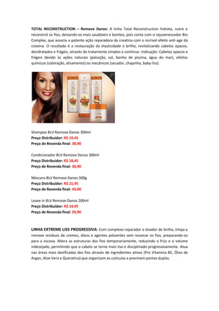 TOTAL RECONSTRUCTION – Remove Danos: A linha Total Reconstruction hidrata, nutre e
reconstrói os fios, deixando-os mais saudáveis e bonitos, pois conta com o rejuvenescedor Bio
Complex, que associa a potente ação reparadora da creatina com o incrível efeito anti-age da
cisteína. O resultado é a restauração da elasticidade e brilho, revitalizando cabelos opacos,
desidratados e frágeis, através do tratamento simples e contínuo. Indicação: Cabelos opacos e
frágeis devido às ações naturais (poluição, sol, banho de piscina, água do mar), efeitos
químicos (coloração, alisamento) ou mecânicos (secador, chapinha, baby-liss)
Shampoo BLV Remove Danos 300ml
Preço Distribuidor: R$ 19,45
Preço de Revenda final: 38,90
Condicionador BLV Remove Danos 300ml
Preço Distribuidor: R$ 18,45
Preço de Revenda final: 36,90
Máscara BLV Remove Danos 300g
Preço Distribuidor: R$ 21,95
Preço de Revenda final: 43,90
Leave in BLV Remove Danos 200ml
Preço Distribuidor: R$ 14,95
Preço de Revenda final: 29,90
LINHA EXTREME LISS PROGRESSIVA: Com complexo reparador e doador de brilho, limpa e
remove resíduos de cremes, óleos e agentes poluentes sem ressecar os fios, preparando-os
para a escova. Altera as estruturas dos fios temporariamente, reduzindo o frizz e o volume
indesejado, permitindo que o cabelo se torne mais liso e disciplinado progressivamente. Atua
nas áreas mais danificadas dos fios através de ingredientes ativos (Pro Vitamina B5, Óleo de
Argan, Aloe Vera e Queratina) que organizam as cutículas e previnem pontas duplas.
 