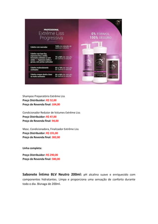Shampoo Preparatório Extrême Liss
Preço Distribuidor: R$ 52,00
Preço de Revenda final: 104,00
Condicionador Redutor de Volumes Extrême Liss
Preço Distribuidor: R$ 47,00
Preço de Revenda final: 94,00
Masc. Condicionadora, Finalizador Extrême Liss
Preço Distribuidor: R$ 191,00
Preço de Revenda final: 382,00
Linha completa:
Preço Distribuidor: R$ 290,00
Preço de Revenda final: 580,00
Sabonete Íntimo BLV Neutro 200ml: pH alcalino suave e enriquecido com
componentes hidratantes. Limpa e proporciona uma sensação de conforto durante
todo o dia. Bisnaga de 200ml.
 