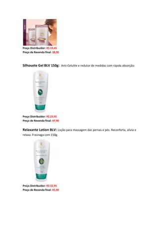 Preço Distribuidor: R$ 19,45
Preço de Revenda final: 38,90
Silhouete Gel BLV 150g: Anti-Celulite e redutor de medidas com rápida absorção.
Preço Distribuidor: R$ 23,95
Preço de Revenda final: 47,90
Relaxante Lotion BLV: Loção para massagem das pernas e pés. Reconforta, alivia e
relaxa. Frasnaga com 150g.
Preço Distribuidor: R$ 22,95
Preço de Revenda final: 45,90
 