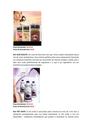Preço Distribuidor: R$ 47,45
Preço de Revenda final: 94,90
BLV ALOE BEAUTÉ: Um suco de Aloe Vera com açaí. Sinta o poder antioxidante desse
mix de sucos revitalizantes. Uma mistura perfeita entre esses componentes formando
um composto excelente, que dará ao consumidor do mesmo, energia e saúde, pois a
Aloe vera cuida perfeitamente do organismo e o açaí é um ingrediente rico em
nutriente que proporcionam energias.
Preço Distribuidor: R$ 47,45
Preço de Revenda final: 88,90
BLV THÉ VERTÉ: O chá verde é consumido pelos orientais há mais de 3 mil anos e
conhecido principalmente pelo seu efeito estimulante. O chá verde é rico em
flavonoides - substâncias antioxidantes que ajudam a neutralizar os radicais livres,
 