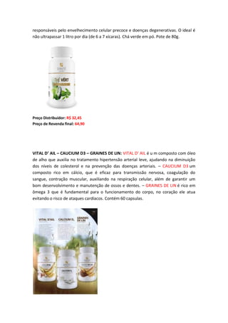 responsáveis pelo envelhecimento celular precoce e doenças degenerativas. O ideal é
não ultrapassar 1 litro por dia (de 6 a 7 xícaras). Chá verde em pó. Pote de 80g.
Preço Distribuidor: R$ 32,45
Preço de Revenda final: 64,90
VITAL D’ AIL – CAUCIUM D3 – GRAINES DE LIN: VITAL D’ AIL é u m composto com óleo
de alho que auxilia no tratamento hipertensão arterial leve, ajudando na diminuição
dos níveis de colesterol e na prevenção das doenças arteriais. – CAUCIUM D3 um
composto rico em cálcio, que é eficaz para transmissão nervosa, coagulação do
sangue, contração muscular, auxiliando na respiração celular, além de garantir um
bom desenvolvimento e manutenção de ossos e dentes. – GRAINES DE LIN é rico em
ômega 3 que é fundamental para o funcionamento do corpo, no coração ele atua
evitando o risco de ataques cardíacos. Contém 60 capsulas.
 
