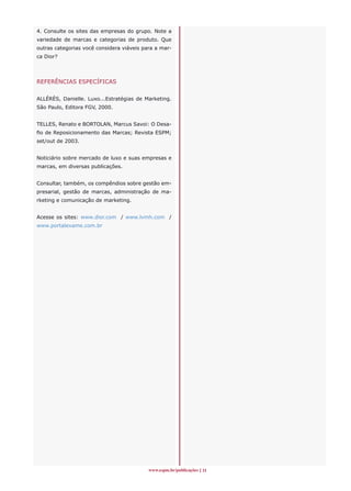 4. Consulte os sites das empresas do grupo. Note a
variedade de marcas e categorias de produto. Que
outras categorias você considera viáveis para a mar-
ca Dior?




REFERÊNCIAS ESPECÍFICAS


ALLÉRÈS, Danielle. Luxo...Estratégias de Marketing.
São Paulo, Editora FGV, 2000.


TELLES, Renato e BORTOLAN, Marcus Savoi: O Desa-
fio de Reposicionamento das Marcas; Revista ESPM;
set/out de 2003.


Noticiário sobre mercado de luxo e suas empresas e
marcas, em diversas publicações.


Consultar, também, os compêndios sobre gestão em-
presarial, gestão de marcas, administração de ma-
rketing e comunicação de marketing.


Acesse os sites: www.dior.com / www.lvmh.com /
www.portalexame.com.br




                                           www.espm.br/publicações 11
 