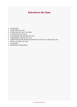 Estrutura do Case




•   Introdução
•   O Mercado de Luxo
•   O Mercado de Luxo no Brasil
•   O Consumidor de Luxo
•   A Estratégia das Marcas de Luxo
•   Valorizando a Marca de Luxo
•   CHRISTIAN DIOR Reposicionamento de marca no Setor de Luxo
•   Marca no Setor de Luxo
•   Conclusão
•   Referências Específicas




                              www.espm.br/publicações 
 