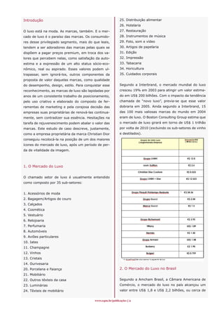 Introdução                                                 25. Distribuição alimentar
                                                           26. Hotelaria
O luxo está na moda. As marcas, também. E o mer-           27. Restauração
cado de luxo é o paraíso das marcas. Os consumido-         28. Instrumentos de música
res desse privilegiado segmento, mais do que leais,        29. Foto, som e vídeo
tendem a ser adoradores das marcas pelas quais se          30. Artigos de papelaria
dispõem a pagar preços premium, em troca dos va-           31. Edição
lores que percebem nelas, como satisfação da auto-         32. Impressão
estima e a expressão de um alto status sócio-eco-          33. Tabacaria
nômico, real ou aspirado. Esses valores podem ul-          34. Horicultura
trapassar, sem ignorá-los, outros componentes da           35. Cuidados corporais
proposta de valor daquelas marcas, como qualidade
do desempenho, design, estilo. Para conquistar esse        Segundo a Interbrand, o mercado mundial do luxo
reconhecimento, as marcas de luxo são lapidadas por        cresceu 19% em 2003 para atingir um valor estima-
anos de um consistente trabalho de posicionamento,         do em US$ 200 bilhões. Com o impacto da tendência
pelo uso criativo e elaborado do composto de fer-          chamada de “novo luxo”, previa-se que esse valor
ramentas de marketing e pela corajosa decisão das          dobraria em 2005. Ainda segundo a Interbrand, 15
empresas suas proprietárias de renová-las continua-        das 100 mais valiosas marcas do mundo em 2004
mente, sem contradizer sua essência. Hesitações na         eram de luxo. O Boston Consulting Group estima que
tarefa de rejuvenescimento podem abalar o valor das        o mercado de luxo girará em torno de US$ 1 trilhão
marcas. Este estudo de caso descreve, justamente,          por volta de 2010 (excluindo os sub-setores de vinho
como a empresa proprietária da marca Christian Dior        e destilados).
conseguiu recolocá-la na posição de um dos maiores
ícones do mercado de luxo, após um período de per-
da de vitalidade da imagem.




1. O Mercado do Luxo


O chamado setor de luxo é usualmente entendido
como composto por 35 sub-setores:


1. Acessórios de moda
2. Bagagem/Artigos de couro
3. Calçados
4. Cosmética
5. Vestuário
6. Relojoaria
7. Perfumaria
8. Automóveis
9. Aviões particulares
10. Iates
11. Champagne
12. Vinhos
13. Cristais
14. Ourivesaria
20. Porcelana e Faiança                                    2. O Mercado do Luxo no Brasil
21. Mobiliário
22. Outros têxteis da casa                                 Segundo a Amcham Brasil, a Câmara Americana de
23. Luminárias                                             Comércio, o mercado do luxo no país alcançou um
24. Têxteis de mobiliário                                  valor entre US$ 1,8 e US$ 2,2 bilhões, ou cerca de


                                          www.espm.br/publicações 
 