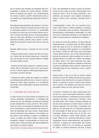 bre os motivos que resultam em despesas não com-                                     Criar uma identidade de marca a ponto de transfor-
preendidas e aceitas por muitas pessoas. Compre-                                     má-la em luxo exige uma forte diferenciação cons-
ender as atitudes que afetam seu comportamento                                       truída por anos e anos de ações assertivas e con-
de compra e levam a preferir determinada marca é                                     sistentes, que busquem uma imagem imaculada e
um desafio que exige pesquisa qualitativa contínua e                                 ligada a valores como conquista, distinção social e
complexa.                                                                            poder.


Mas algumas generalizações são possíveis. Um estu-                                   A segmentação é crítica. Com um mercado consu-
do de 2003 do Boston Consulting Group mostra que                                     midor ainda restrito, é básico identificar e conhecer
a valorização pessoal do dia-a-dia e a necessidade                                   bem o consumidor, para encantá-lo, oferecendo-lhe
de quebra de rotina são os principais fatores que le-                                personalização, ambientação e sofisticação. E é vital
vam à compra de artigos de luxo. As pessoas gastam                                   comunicar a identidade decidida no uso integrado de
cada vez mais para satisfazer sua auto-estima, com                                   todos os instrumentos do composto de marketing.
produtos de beleza, esporte, lazer e cultura. A satis-
fação da auto-estima é ainda mais forte no setor da                                  Os canais de venda são seletivos. As lojas próprias,
moda.                                                                                freqüentemente, o principal canal. No Brasil, grande
                                                                                     parte das lojas de luxo se concentra na região su-
Danielle Allérès divide o mercado de luxo em três                                    deste. O shopping center Iguatemi e o “quadrilátero
níveis1 :                                                                            dos Jardins”, ambos em São Paulo, são os principais
- Pessoas pertencentes à classe mais alta de consu-                                  centros dessas marcas, com um dos maiores desem-
mo. Muitas são de famílias tradicionais, aristocráti-                                penhos de vendas por metro quadrado do mundo. O
cas, que buscam no luxo a superioridade em relação                                   Iguatemi faturou, em 2003, R$ 1 bilhão. Foi avaliado,
às outras classes sociais.                                                           em 2001, como o 15º ponto comercial mais valio-
                                                                                     so do mundo pela consultoria imobiliária americana
- Pessoas de alto poder aquisitivo e bastante consu-                                 Cushman  Wakefield. Outro canal de vendas são as
mistas. São os chamados “novos ricos” que buscam                                     chamadas lojas de luxo multimarca, como a paulis-
no luxo o mesmo status e sofisticação daqueles per-                                  tana Daslu.
tencentes à primeira camada.
                                                                                     Muitas vezes, a loja vai à casa do cliente mostrar
- Pessoas da classe média que seguem as tendên-                                      produtos e promover desfiles exclusivos para peque-
cias ditadas pelas griffes de luxo e buscam copiar as                                nos grupos. Esse atendimento vip ajuda a fidelizar o
classes de maior poder aquisitivo e os formadores                                    cliente. A proposta é atraí-lo e atraí-la não somente
de opinião, como celebridades e pessoas socialmente                                  com o produto, mas também com tudo que o cerca e
conhecidas.                                                                          que passa a fazer, por isso, parte da marca.


4.    A estratégia das marcas de luxo                                                A Internet é utilizada com sábia cautela pelas mar-
                                                                                     cas de luxo, cujos consumidores valorizam o atendi-
A marca tornou-se um ativo básico da empresa e um                                    mento personalizado e o ambiente luxuoso de lojas e
recurso estratégico fundamental. A estratégia das                                    boutiques. Na web, o cliente não é “mimado”, como
marcas de luxo, por definição, se baseia em produtos                                 nas lojas físicas. Para muitos, a própria presença na
de alto desempenho e preço premium. Não compe-                                       loja de outras pessoas do mesmo status é parte do
tindo por preço, as empresas proprietárias das mar-                                  encanto esperado. Por outro lado, a impressão cau-
cas se concentram no gerenciamento dos outros fa-                                    sada por um site pode ser um importante elemento
tores da identidade das suas marcas. Esses fatores                                   de comunicação da idéia de luxo, bom gosto e ex-
incluem elementos mais tangíveis, como design, es-                                   clusividade. Basta ver sites como os da Dior, Lou-
tilo, sabor e odor refinados; a origem e a tradição da                               is Vuitton, Montblanc, Cartier, Moët Chandon, Hen-
marca; a imagem do usuário visado; e fatores mais                                    nessy, Tiffany  Co., Givenchy, Rolls-Royce e Rolex:
intangíveis, ligados à personalidade da marca que,                                   verdadeiras vitrines, eleboradíssimas, que ajudam a
muitas vezes, está permeada pela personalidade do                                    confirmar a imagem de exclusividade das marcas.
seu criador ou criadora original.                                                    A joalheria Tiffany  Co. foi pioneira ao ingressar,
1
 Allérès, Danielle. Luxo...Estratégias de Marketing. São Paulo: Editora FGV. 2000    em 1999, no comércio eletrônico nos EUA. O grupo


                                                                    www.espm.br/publicações 
 