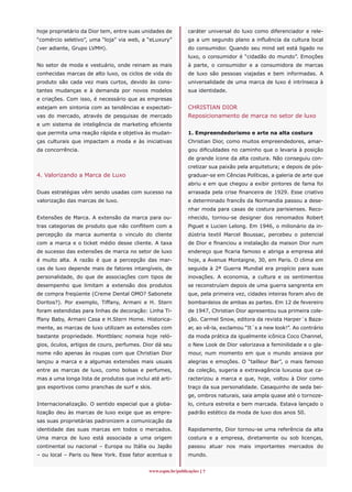 hoje proprietário da Dior tem, entre suas unidades de        caráter universal do luxo como diferenciador e rele-
“comércio seletivo”, uma “loja” via web, a “eLuxury”         ga a um segundo plano a influência da cultura local
(ver adiante, Grupo LVMH).                                   do consumidor. Quando seu mind set está ligado no
                                                             luxo, o consumidor é “cidadão do mundo”. Emoções
No setor de moda e vestuário, onde reinam as mais            à parte, o consumidor e a consumidora de marcas
conhecidas marcas de alto luxo, os ciclos de vida do         de luxo são pessoas viajadas e bem informadas. A
produto são cada vez mais curtos, devido às cons-            universalidade de uma marca de luxo é intrínseca à
tantes mudanças e à demanda por novos modelos                sua identidade.
e criações. Com isso, é necessário que as empresas
estejam em sintonia com as tendências e expectati-           CHRISTIAN DIOR
vas do mercado, através de pesquisas de mercado              Reposicionamento de marca no setor de luxo
e um sistema de inteligência de marketing eficiente
que permita uma reação rápida e objetiva às mudan-           1. Empreendedorismo e arte na alta costura
ças culturais que impactam a moda e às iniciativas           Christian Dior, como muitos empreendedores, amar-
da concorrência.                                             gou dificuldades no caminho que o levaria à posição
                                                             de grande ícone da alta costura. Não conseguiu con-
                                                             cretizar sua paixão pela arquitetura; e depois de pós-
4. Valorizando a Marca de Luxo                               graduar-se em Cências Políticas, a galeria de arte que
                                                             abriu e em que chegou a exibir pintores de fama foi
Duas estratégias vêm sendo usadas com sucesso na             arrasada pela crise financeira de 1929. Esse criativo
valorização das marcas de luxo.                              e determinado francês da Normandia passou a dese-
                                                             nhar moda para casas de costura parisienses. Reco-
Extensões de Marca. A extensão da marca para ou-             nhecido, tornou-se designer dos renomados Robert
tras categorias de produto que não conflitem com a           Piguet e Lucien Lelong. Em 1946, o milionário da in-
percepção da marca aumenta o vinculo do cliente              dústria textil Marcel Boussac, percebeu o potencial
com a marca e o ticket médio desse cliente. A taxa           de Dior e financiou a instalação da maison Dior num
de sucesso das extensões de marca no setor de luxo           endereço que ficaria famoso e abriga a empresa até
é muito alta. A razão é que a percepção das mar-             hoje, a Avenue Montaigne, 30, em Paris. O clima em
cas de luxo depende mais de fatores intangíveis, de          seguida à 2ª Guerra Mundial era propício para suas
personalidade, do que de associações com tipos de            inovações. A economia, a cultura e os sentimentos
desempenho que limitam a extensão dos produtos               se reconstruíam depois de uma guerra sangrenta em
de compra freqüente (Creme Dental OMO? Sabonete              que, pela primeira vez, cidades inteiras foram alvo de
Doritos?). Por exemplo, Tiffany, Armani e H. Stern           bombardeios de ambas as partes. Em 12 de fevereiro
foram estendidas para linhas de decoração: Linha Ti-         de 1947, Christian Dior apresentou sua primeira cole-
ffany Baby, Armani Casa e H.Stern Home. Historica-           ção. Carmel Snow, editora da revista Harper´s Baza-
mente, as marcas de luxo utilizam as extensões com           ar, ao vê-la, exclamou “It´s a new look!”. Ao contrário
bastante propriedade. Montblanc nomeia hoje reló-            da moda prática da igualmente icônica Coco Channel,
gios, óculos, artigos de couro, perfumes. Dior dá seu        o New Look de Dior valorizava a feminilidade e o gla-
nome não apenas às roupas com que Christian Dior             mour, num momento em que o mundo ansiava por
lançou a marca e a algumas extensões mais usuais             alegrias e emoções. O “tailleur Bar”, o mais famoso
entre as marcas de luxo, como bolsas e perfumes,             da coleção, sugeria a extravagância luxuosa que ca-
mas a uma longa lista de produtos que inclui até arti-       racterizou a marca e que, hoje, voltou à Dior como
gos esportivos como pranchas de surf e skis.                 traço da sua personalidade. Casaquinho de seda bei-
                                                             ge, ombros naturais, saia ampla quase até o tornoze-
Internacionalização. O sentido especial que a globa-         lo, cintura estreita e bem marcada. Estava lançado o
lização deu às marcas de luxo exige que as empre-            padrão estético da moda de luxo dos anos 50.
sas suas proprietárias padronizem a comunicação da
identidade das suas marcas em todos o mercados.              Rapidamente, Dior tornou-se uma referência da alta
Uma marca de luxo está associada a uma origem                costura e a empresa, diretamente ou sob licenças,
continental ou nacional – Europa ou Itália ou Japão          passou atuar nos mais importantes mercados do
– ou local – Paris ou New York. Esse fator acentua o         mundo.


                                            www.espm.br/publicações 
 