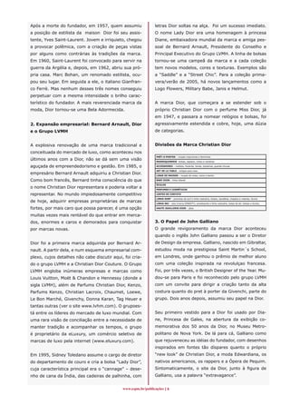 Após a morte do fundador, em 1957, quem assumiu               letras Dior soltas na alça. Foi um sucesso imediato.
a posição de estilista da maison Dior foi seu assis-          O nome Lady Dior era uma homenagem à princesa
tente, Yves Saint-Laurent. Jovem e irriquieto, chegou         Diane, embaixadora mundial da marca e amiga pes-
a provocar polêmica, com a criação de peças vistas            soal de Bernard Arnault, Presidente do Conselho e
por alguns como contrárias às tradições da marca.             Principal Executivo do Grupo LVMH. A linha de bolsas
Em 1960, Saint-Laurent foi convocado para servir na           tornou-se uma campeã da marca e a cada coleção
guerra da Argélia e, depois, em 1962, abriu sua pró-          tem novos modelos, cores e texturas. Exemplos são
pria casa. Marc Bohan, um renomado estilista, ocu-            a “Saddle” e a “Street Chic”. Para a coleção prima-
pou seu lugar. Em seguida a ele, o italiano Gianfran-         vera/verão de 2005, há novos lançamentos como a
co Ferrè. Mas nenhum desses três nomes conseguiu              Logo Flowers, Military Babe, Janis e Helmut.
perpetuar com a mesma intensidade o brilho carac-
terístico do fundador. A mais reverenciada marca da           A marca Dior, que começara a se estender sob o
moda, Dior tornou-se uma Bela Adormecida.                     próprio Christian Dior com o perfume Miss Dior, já
                                                              em 1947, e passara a nomear relógios e bolsas, foi
2. Expansão empresarial: Bernard Arnault, Dior                agressivamente estendida e cobre, hoje, uma dúzia
e o Grupo LVMH                                                de categorias.


A explosiva renovação de uma marca tradicional e              Divisões da Marca Christian Dior
conceituada do mercado de luxo, como aconteceu nos
                                                               PRÊT-A-PORTER – roupas masculinas e femininas
últimos anos com a Dior, não se dá sem uma visão               MARROQUINERIE -bolsas, sapatos, cintos e carteiras

aguçada de empreendedorismo e gestão. Em 1985, o               ACCESSOIRES – maillots, foulards, bonés, bijuterias, guarda-chuvas

                                                               ART DE LA TABLE – artigos para casa
empresário Bernard Arnault adquiriu a Christian Dior.          LINGE DE MAISON – roupas de mesa, cama e banho

Como bom francês, Bernard tinha consciência do que             BABY DIOR – linha infantil

                                                               ÓCULOS
o nome Christian Dior representara e poderia voltar a          PERFUMES E COSMÉTICOS

representar. No mundo impiedosamente competitivo               LENTES DE CONTATO

                                                               LINHA SURF – pranchas de surf e linha vestuário, bolsas, sandálias, chapéus e viseiras, óculos
de hoje, adquirir empresas proprietárias de marcas             LINHA SKI – skis (marca DINASTY), snowboards e linha vestuário, botas de ski, bolsas e óculos,

fortes, por mais caro que possa parecer, é uma opção           HAUTE JOAILLERIE DIOR – jóias


muitas vezes mais rentável do que entrar em merca-
dos, enormes e caros e demorados para conquistar              3. O Papel de John Galliano
por marcas novas.                                             O grande revigoramento da marca Dior aconteceu
                                                              quando o inglês John Galliano passou a ser o Diretor
Dior foi a primeira marca adquirida por Bernard Ar-           de Design da empresa. Galliano, nascido em Gibraltar,
nault. A partir dela, e num esquema empresarial com-          estudou moda na prestigiosa Saint Martin´s School,
plexo, cujos detalhes não cabe discutir aqui, foi cria-       em Londres, onde ganhou o prêmio de melhor aluno
do o grupo LVMH e a Christian Dior Couture. O Grupo           com uma coleção inspirada na revolulçao francesa.
LVMH engloba inúmeras empresas e marcas como                  Foi, por três vezes, o British Designer of the Year. Mu-
Louis Vuitton, Moët  Chandon e Hennessy (donde a             dou-se para Paris e foi reconhecido pelo grupo LVMH
sigla LVMH), além de Parfums Christian Dior, Kenzo,           com um convite para dirigir a criação tanto da alta
Parfums Kenzo, Christian Lacroix, Chaumet, Loewe,             costura quanto do pret à porter da Givenchi, parte do
Le Bon Marché, Givenchy, Donna Karan, Tag Heuer e             grupo. Dois anos depois, assumiu seu papel na Dior.
tantas outras (ver o site www.lvhm.com). O grupoes-
tá entre os líderes do mercado de luxo mundial. Com           Seu primeiro vestido para a Dior foi usado por Dia-
uma rara visão de conciliação entre a necessidade de          ne, Princesa de Gales, na abertura da exibição co-
manter tradição e acompanhar os tempos, o grupo               memorativa dos 50 anos da Dior, no Museu Metro-
é proprietário da eLuxury, um comércio seletivo de            politano de Nova York. De lá para cá, Galliano como
marcas de luxo pela internet (www.eluxury.com).               que rejuveneceu as idéias do fundador, com desenhos
                                                              inspirados em fontes tão díspares quanto o próprio
Em 1995, Sidney Toledano assume o cargo de diretor            “new look” de Christian Dior, a moda Edwardiana, os
do departamento de couro e cria a bolsa “Lady Dior”,          nativos americanos, os rappers e a Ópera de Pequim.
cuja característica principal era o “cannage” – dese-         Sintomaticamente, o site da Dior, junto à figura de
nho de cana da Índia, das cadeiras de palhinha, com           Galliano, usa a palavra “extravagance”.


                                             www.espm.br/publicações 
 