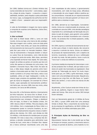 Em 1999, Galliano tornou-se o Diretor Artístico das         mais respeitadas da alta costura, o gerenciamento
outras extensões da marca Dior – como bolsas, sapa-         inconsistente, sem visão do longo prazo, dificultava
tos, artigos de praia, lingerie – e assumiu a respon-       a manutenção de uma imagem sólida e positiva pe-
sabilidade, também, pelos dispalys e pela publicidade       los consumidores. A decisão de um reposicionamento
da marca. Logo, a propaganda dos perfumes da Dior           drástico tornou-se vital para garantir um futuro com-
– Addict e Dune – passaram para sua responsabili-           petitivo para a empresa no país.
dade.
                                                            Em 1990, abriram-se as importações. Coincidente-
A volta da feminilidade à imagem da marca explica           mente, iniciou-se a reestruturação da empresa, com
a conquista de usuárias como Madonna, Celine Dion,          a entrada em cena da LVMH. Uma decisão estratégica
Gwyneth Paltrow.                                            importante foi a centralização da fabricação dos pro-
                                                            dutos no país de origem, para garantir uma qualida-
4. Dior no Brasil                                           de que havia se tornado inconstante com o licencia-
Dior está no Brasil desde 1958 e, como em todo              mento. Os produtos Dior no Brasil passaram, então,
mundo, tornou-se logo uma marca de alto prestígio.          a ser importados.
Mas essa imagem veio a sofrer, como em toda parte
e, aqui, talvez mais ainda, por causa dos problemas         Em 1994, expirou o contrato de licenciamento da mar-
de licenciamento da marca que foi o sistema utilizado       ca Dior para o Brasil. A matriz decidiu não renová-lo
pela Dior para entrar no mercado brasileiro. Siste-         e assumiu o controle da marca. Iniciou um elabora-
mas de licenciamento e franquias tendem a reduzir           do processo de reposicionamento, com o objetivo de
os custos fixos da licenciadora, como mão-de-obra           torná-la, novamente, símbolo de luxo e sofisticação
e aluguel do ponto-de-venda. Além disso, permitem           do setor de moda. No lado positivo, havia o surto do
uma expansão territorial mais rápida. Por outro lado,       “novo luxo” e sinais de melhoria na economia.
exigem de ambas as partes um acordo que leve em
conta não apenas os interesses de curto prazo, mas          A primeira medida da empresa foi interromper a ven-
também o horizonte futuro. Não é fácil. No setor de         da dos produtos Dior no Brasil, até que todos os pro-
luxo, a falta dessa relação de parceria entre licen-        dutos em poder dos licenciados se esgotassem. Esse
ciadora e licenciada pode ser fatal. Se um licenciado       período de “hibernação da marca” foi muito impor-
vende o produto a um preço mais baixo, reduz a sua          tante para que, em 1999, a grife retornasse, revigo-
qualidade, utiliza um lugar inadequado e vende, no          rada e com uma estratégia estruturada. Naquele ano,
mesmo lugar, produtos de qualidade inferior, a ima-         inaugurou-se a loja Dior, em São Paulo, no “quadri-
gem da marca se desgasta. Um exemplo foi a Pierre           látero dos Jardins”, o novo centro de marcas de alto
Cardin, cujas operações de licenciamento prolifera-         luxo do país.
ram tanto que, nos anos 1980, teve seu nome, antes
exclusivo, em cerca de 800 produtos.                        Atualmente, a Dior Couture ainda tem linhas de ócu-
                                                            los de sol, joalheria, lingerie e roupa interior fabri-
Nos anos 90, a Vila Romana detinha o licenciamento          cadas sob licença. Mas cerca de outras 300 licenças
da linha masculina da marca Dior no Brasil. A em-           foram retiradas.
presa tornou-se uma potência em função de todos os
licenciamentos que conseguiu. Chegou a abastecer            Com um faturamento global de 12 bilhões de Euros
três mil lojas, no Brasil e nos Estados Unidos. Em          em 2003, o grupo LVMH ainda tem uma presença
1987, faturou US$ 67 milhões. Três anos depois, US$         tímida no Brasil. Mas o crescimento da receita líqui-
120 milhões. Com a implantação do Plano Collor e a          da da empresa foi significativo, de R$10 milhões em
conseqüente queda no consumo brasileiro, as ven-            2000 para R$ 24 milhões estimados para 2004.
das caíram drasticamente enquanto crescia a inadim-
plência dos clientes. Em 1992, com dívidas de US$
10 milhões, a Vila Romana foi vendida para um grupo         5. Principais Ações de Marketing da Dior no
holandês. Em meio a essa crise, a empresa não dis-          Brasil
pensou a atenção necessária para administrar suas           Rejuvenescer marcas não é uma tarefa que se faça
marcas de luxo, entre elas a Christian Dior. Apesar         de tempos em tempos, quando o crescimento satura e
de a marca continuar reconhecida como uma das               começa um período de declínio, como implícito no mo-


                                           www.espm.br/publicações 
 