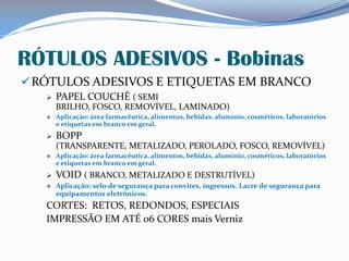 RÓTULOS ADESIVOS - Bobinas
RÓTULOS ADESIVOS E ETIQUETAS EM BRANCO
 PAPEL COUCHÉ ( SEMI
BRILHO, FOSCO, REMOVÍVEL, LAMINADO)
 Aplicação: área farmacêutica, alimentos, bebidas, alumínio, cosméticos, laboratórios
e etiquetas em branco em geral.
 BOPP
(TRANSPARENTE, METALIZADO, PEROLADO, FOSCO, REMOVÍVEL)
 Aplicação: área farmacêutica, alimentos, bebidas, alumínio, cosméticos, laboratórios
e etiquetas em branco em geral.
 VOID ( BRANCO, METALIZADO E DESTRUTÍVEL)
 Aplicação: selo de segurança para convites, ingressos. Lacre de segurança para
equipamentos eletrônicos.
CORTES: RETOS, REDONDOS, ESPECIAIS
IMPRESSÃO EM ATÉ 06 CORES mais Verniz
 