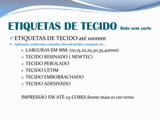 ETIQUETAS DE TECIDO Rolo sem corte
ETIQUETAS DE TECIDO até 100mm
 Aplicação: confecções, calçados, fitas de tecidos em geral, etc...
 LARGURAS EM MM: (10,15,20,25,30,35,40mm)
 TECIDO RESINADO ( NEWTEC)
 TECIDO PEROLADO
 TECIDO CETIM
 TECIDO EMBORRACHADO
 TECIDO ADESIVADO
IMPRESSÃO EM ATÉ 03 CORES frente mais 01 cor verso
 