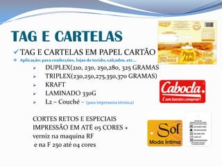 TAG E CARTELAS
TAG E CARTELAS EM PAPEL CARTÃO
 Aplicação: para confecções, lojas de tecido, calçados, etc...
 DUPLEX(210, 230, 250,280, 325 GRAMAS
 TRIPLEX(230,250,275,350,370 GRAMAS)
 KRAFT
 LAMINADO 330G
 L2 – Couché – (para impressora térmica)
CORTES RETOS E ESPECIAIS
IMPRESSÃO EM ATÉ 05 CORES +
verniz na maquina RF
e na F 250 até 04 cores
 