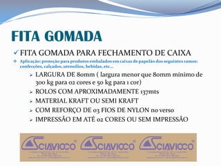 FITA GOMADA
FITA GOMADA PARA FECHAMENTO DE CAIXA
 Aplicação: proteção para produtos embalados em caixas de papelão dos seguintes ramos:
confecções, calçados, utensílios, bebidas, etc...
 LARGURA DE 80mm ( largura menor que 80mm mínimo de
300 kg para 02 cores e 50 kg para 1 cor)
 ROLOS COM APROXIMADAMENTE 137mts
 MATERIAL KRAFT OU SEMI KRAFT
 COM REFORÇO DE 03 FIOS DE NYLON no verso
 IMPRESSÃO EM ATÉ 02 CORES OU SEM IMPRESSÃO
 