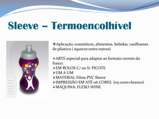 Sleeve – Termoencolhível
Aplicação: cosméticos, alimentos, bebidas, vasilhames
de plástico ( squeeze entre outros)
ARTE especial para adaptar ao formato correto do
frasco.
EM ROLOS C/ ou S/ PICOTE
UM A UM
MATERIAL Filme PVC Sleeve
IMPRESSÃO EM ATÉ 06 CORES (05 cores+branco)
MAQUINA: FLEXO WINE
 