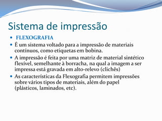Sistema de impressão
 FLEXOGRAFIA
 É um sistema voltado para a impressão de materiais
contínuos, como etiquetas em bobina.
 A impressão é feita por uma matriz de material sintético
flexível, semelhante à borracha, na qual a imagem a ser
impressa está gravada em alto-relevo (clichês)
 As características da Flexografia permitem impressões
sobre vários tipos de materiais, além do papel
(plásticos, laminados, etc).
 