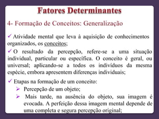  Atividade mental que leva à aquisição de conhecimentos
organizados, os conceitos;
 O resultado da percepção, refere-se a uma situação
individual, particular ou específica. O conceito é geral, ou
universal; aplicando-se a todos os indivíduos da mesma
espécie, embora apresentem diferenças individuais;
 Etapas na formação de um conceito:
 Percepção de um objeto;
 Mais tarde, na ausência do objeto, sua imagem é
evocada. A perfeição dessa imagem mental depende de
uma completa e segura percepção original;
 