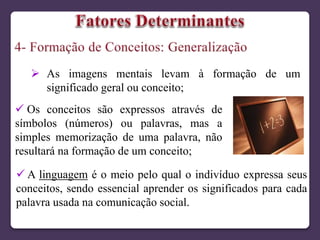  As imagens mentais levam à formação de um
significado geral ou conceito;
 Os conceitos são expressos através de
símbolos (números) ou palavras, mas a
simples memorização de uma palavra, não
resultará na formação de um conceito;
 A linguagem é o meio pelo qual o indivíduo expressa seus
conceitos, sendo essencial aprender os significados para cada
palavra usada na comunicação social.
 