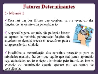  Constitui um dos fatores que colabora para o exercício das
funções do raciocínio e da generalização;
 Possibilita a memorização dos conceitos necessários para as
atividades mentais, faz com que aquilo que está sendo aprendido
seja assinalado, retido e depois lembrado pelo indivíduo, isto é,
evocado ou reconhecido quando aparece em seu campo de
consciência;
 A aprendizagem, contudo, não pode não basear-
se apenas na memória, porque suas funções não
envolvem os demais processos necessários para a
compreensão da realidade;
 
