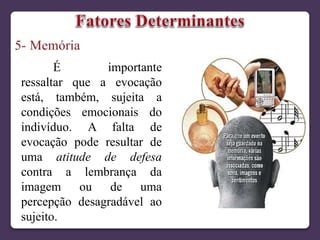 É importante
ressaltar que a evocação
está, também, sujeita a
condições emocionais do
indivíduo. A falta de
evocação pode resultar de
uma atitude de defesa
contra a lembrança da
imagem ou de uma
percepção desagradável ao
sujeito.
 