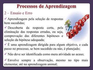  Aprendizagem pela seleção de respostas
bem sucedidas;
 Descoberta da resposta certa, pela
eliminação das respostas erradas, ou seja,
comprovação das diferentes hipóteses e
seleção da hipótese adequada;
 É uma aprendizagem dirigida para algum objetivo, e cada
passo no processo, se bem sucedido ou não, é planejado;
 Não deve ser identificada como mera atividade ao acaso;
 Envolve sempre a observação, mesmo no tipo mais
elementar, até na aprendizagem animal;
 