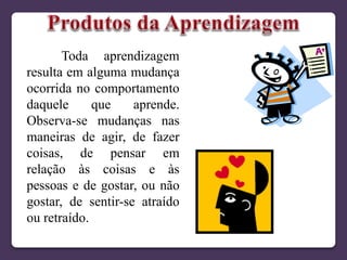 Toda aprendizagem
resulta em alguma mudança
ocorrida no comportamento
daquele que aprende.
Observa-se mudanças nas
maneiras de agir, de fazer
coisas, de pensar em
relação às coisas e às
pessoas e de gostar, ou não
gostar, de sentir-se atraído
ou retraído.
 